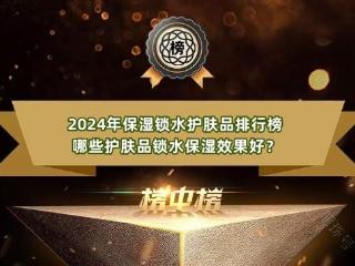 2024年保湿锁水护肤品排行榜 哪些护肤品锁水保湿效果好？