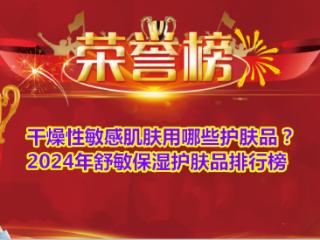 干燥性敏感肌肤用哪些护肤品？2024年舒敏保湿护肤品排行榜