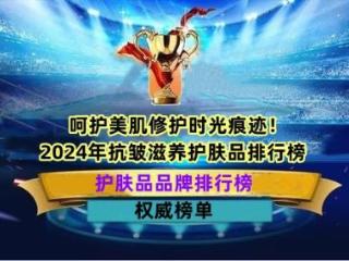 呵护美肌修护时光痕迹！2024年抗皱滋养护肤品排行榜