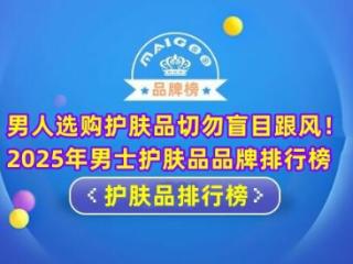 男人选购护肤品切勿盲目跟风！2025年男士护肤品品牌排行榜