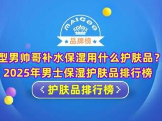 型男帅哥补水保湿用什么护肤品？2025年男士保湿护肤品排行榜