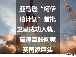 亚马逊“柯伊伯计划”首批卫星成功入轨，高速互联网竞赛再添巨头